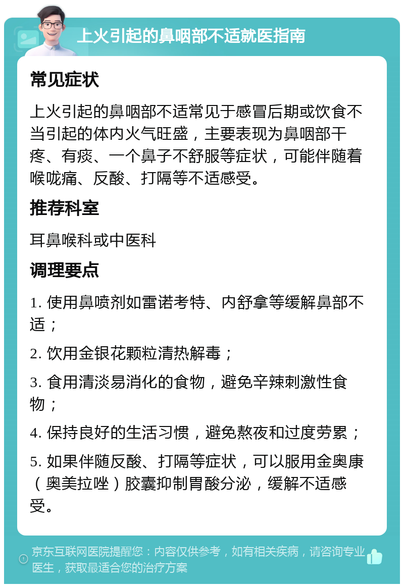 上火引起的鼻咽部不适就医指南 常见症状 上火引起的鼻咽部不适常见于感冒后期或饮食不当引起的体内火气旺盛，主要表现为鼻咽部干疼、有痰、一个鼻子不舒服等症状，可能伴随着喉咙痛、反酸、打隔等不适感受。 推荐科室 耳鼻喉科或中医科 调理要点 1. 使用鼻喷剂如雷诺考特、内舒拿等缓解鼻部不适； 2. 饮用金银花颗粒清热解毒； 3. 食用清淡易消化的食物，避免辛辣刺激性食物； 4. 保持良好的生活习惯，避免熬夜和过度劳累； 5. 如果伴随反酸、打隔等症状，可以服用金奥康（奥美拉唑）胶囊抑制胃酸分泌，缓解不适感受。