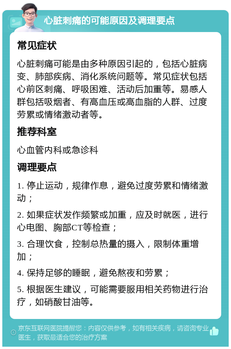 心脏刺痛的可能原因及调理要点 常见症状 心脏刺痛可能是由多种原因引起的，包括心脏病变、肺部疾病、消化系统问题等。常见症状包括心前区刺痛、呼吸困难、活动后加重等。易感人群包括吸烟者、有高血压或高血脂的人群、过度劳累或情绪激动者等。 推荐科室 心血管内科或急诊科 调理要点 1. 停止运动，规律作息，避免过度劳累和情绪激动； 2. 如果症状发作频繁或加重，应及时就医，进行心电图、胸部CT等检查； 3. 合理饮食，控制总热量的摄入，限制体重增加； 4. 保持足够的睡眠，避免熬夜和劳累； 5. 根据医生建议，可能需要服用相关药物进行治疗，如硝酸甘油等。