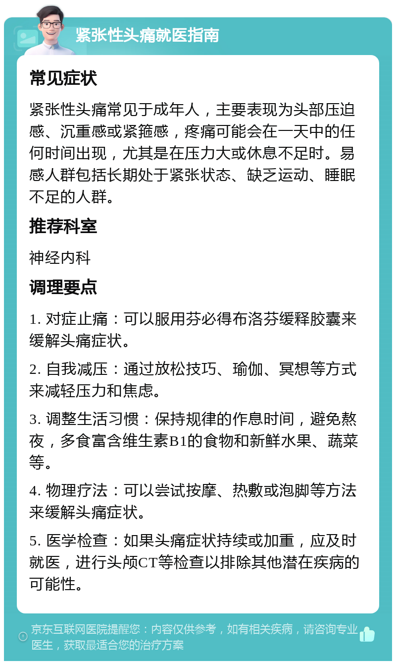 紧张性头痛就医指南 常见症状 紧张性头痛常见于成年人，主要表现为头部压迫感、沉重感或紧箍感，疼痛可能会在一天中的任何时间出现，尤其是在压力大或休息不足时。易感人群包括长期处于紧张状态、缺乏运动、睡眠不足的人群。 推荐科室 神经内科 调理要点 1. 对症止痛：可以服用芬必得布洛芬缓释胶囊来缓解头痛症状。 2. 自我减压：通过放松技巧、瑜伽、冥想等方式来减轻压力和焦虑。 3. 调整生活习惯：保持规律的作息时间，避免熬夜，多食富含维生素B1的食物和新鲜水果、蔬菜等。 4. 物理疗法：可以尝试按摩、热敷或泡脚等方法来缓解头痛症状。 5. 医学检查：如果头痛症状持续或加重，应及时就医，进行头颅CT等检查以排除其他潜在疾病的可能性。