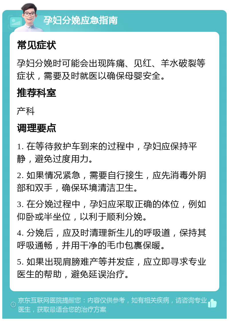 孕妇分娩应急指南 常见症状 孕妇分娩时可能会出现阵痛、见红、羊水破裂等症状，需要及时就医以确保母婴安全。 推荐科室 产科 调理要点 1. 在等待救护车到来的过程中，孕妇应保持平静，避免过度用力。 2. 如果情况紧急，需要自行接生，应先消毒外阴部和双手，确保环境清洁卫生。 3. 在分娩过程中，孕妇应采取正确的体位，例如仰卧或半坐位，以利于顺利分娩。 4. 分娩后，应及时清理新生儿的呼吸道，保持其呼吸通畅，并用干净的毛巾包裹保暖。 5. 如果出现肩膀难产等并发症，应立即寻求专业医生的帮助，避免延误治疗。