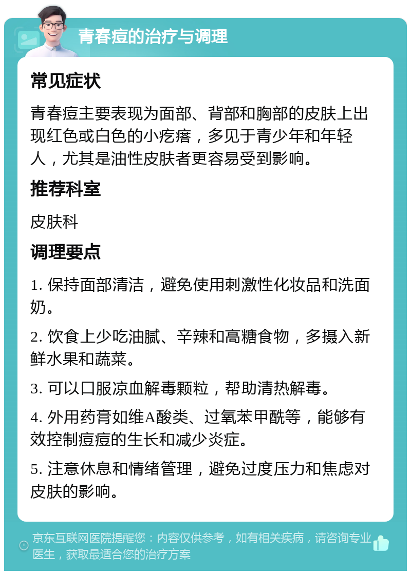 青春痘的治疗与调理 常见症状 青春痘主要表现为面部、背部和胸部的皮肤上出现红色或白色的小疙瘩，多见于青少年和年轻人，尤其是油性皮肤者更容易受到影响。 推荐科室 皮肤科 调理要点 1. 保持面部清洁，避免使用刺激性化妆品和洗面奶。 2. 饮食上少吃油腻、辛辣和高糖食物，多摄入新鲜水果和蔬菜。 3. 可以口服凉血解毒颗粒，帮助清热解毒。 4. 外用药膏如维A酸类、过氧苯甲酰等，能够有效控制痘痘的生长和减少炎症。 5. 注意休息和情绪管理，避免过度压力和焦虑对皮肤的影响。