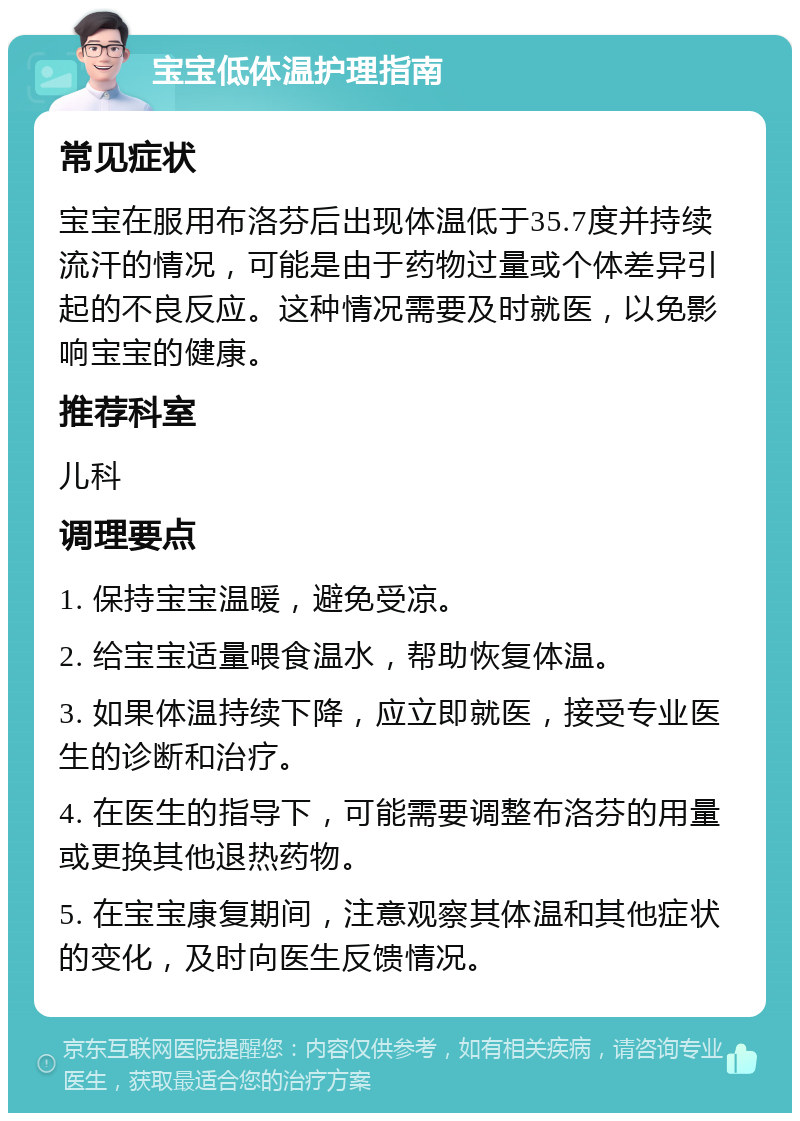 宝宝低体温护理指南 常见症状 宝宝在服用布洛芬后出现体温低于35.7度并持续流汗的情况，可能是由于药物过量或个体差异引起的不良反应。这种情况需要及时就医，以免影响宝宝的健康。 推荐科室 儿科 调理要点 1. 保持宝宝温暖，避免受凉。 2. 给宝宝适量喂食温水，帮助恢复体温。 3. 如果体温持续下降，应立即就医，接受专业医生的诊断和治疗。 4. 在医生的指导下，可能需要调整布洛芬的用量或更换其他退热药物。 5. 在宝宝康复期间，注意观察其体温和其他症状的变化，及时向医生反馈情况。