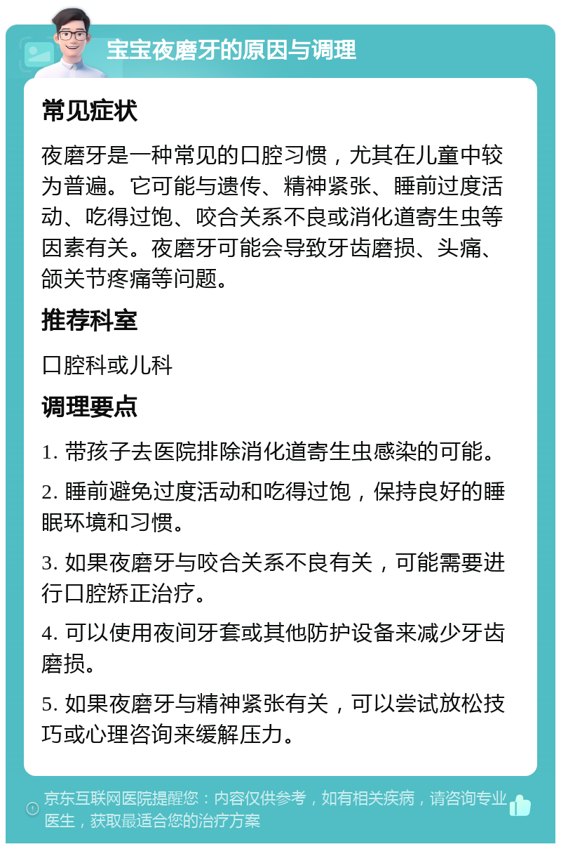 宝宝夜磨牙的原因与调理 常见症状 夜磨牙是一种常见的口腔习惯，尤其在儿童中较为普遍。它可能与遗传、精神紧张、睡前过度活动、吃得过饱、咬合关系不良或消化道寄生虫等因素有关。夜磨牙可能会导致牙齿磨损、头痛、颌关节疼痛等问题。 推荐科室 口腔科或儿科 调理要点 1. 带孩子去医院排除消化道寄生虫感染的可能。 2. 睡前避免过度活动和吃得过饱，保持良好的睡眠环境和习惯。 3. 如果夜磨牙与咬合关系不良有关，可能需要进行口腔矫正治疗。 4. 可以使用夜间牙套或其他防护设备来减少牙齿磨损。 5. 如果夜磨牙与精神紧张有关，可以尝试放松技巧或心理咨询来缓解压力。