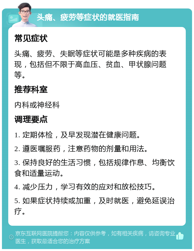 头痛、疲劳等症状的就医指南 常见症状 头痛、疲劳、失眠等症状可能是多种疾病的表现，包括但不限于高血压、贫血、甲状腺问题等。 推荐科室 内科或神经科 调理要点 1. 定期体检，及早发现潜在健康问题。 2. 遵医嘱服药，注意药物的剂量和用法。 3. 保持良好的生活习惯，包括规律作息、均衡饮食和适量运动。 4. 减少压力，学习有效的应对和放松技巧。 5. 如果症状持续或加重，及时就医，避免延误治疗。