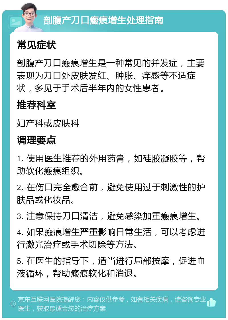 剖腹产刀口瘢痕增生处理指南 常见症状 剖腹产刀口瘢痕增生是一种常见的并发症，主要表现为刀口处皮肤发红、肿胀、痒感等不适症状，多见于手术后半年内的女性患者。 推荐科室 妇产科或皮肤科 调理要点 1. 使用医生推荐的外用药膏，如硅胶凝胶等，帮助软化瘢痕组织。 2. 在伤口完全愈合前，避免使用过于刺激性的护肤品或化妆品。 3. 注意保持刀口清洁，避免感染加重瘢痕增生。 4. 如果瘢痕增生严重影响日常生活，可以考虑进行激光治疗或手术切除等方法。 5. 在医生的指导下，适当进行局部按摩，促进血液循环，帮助瘢痕软化和消退。