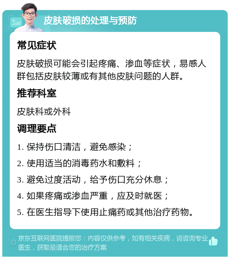 皮肤破损的处理与预防 常见症状 皮肤破损可能会引起疼痛、渗血等症状，易感人群包括皮肤较薄或有其他皮肤问题的人群。 推荐科室 皮肤科或外科 调理要点 1. 保持伤口清洁，避免感染； 2. 使用适当的消毒药水和敷料； 3. 避免过度活动，给予伤口充分休息； 4. 如果疼痛或渗血严重，应及时就医； 5. 在医生指导下使用止痛药或其他治疗药物。