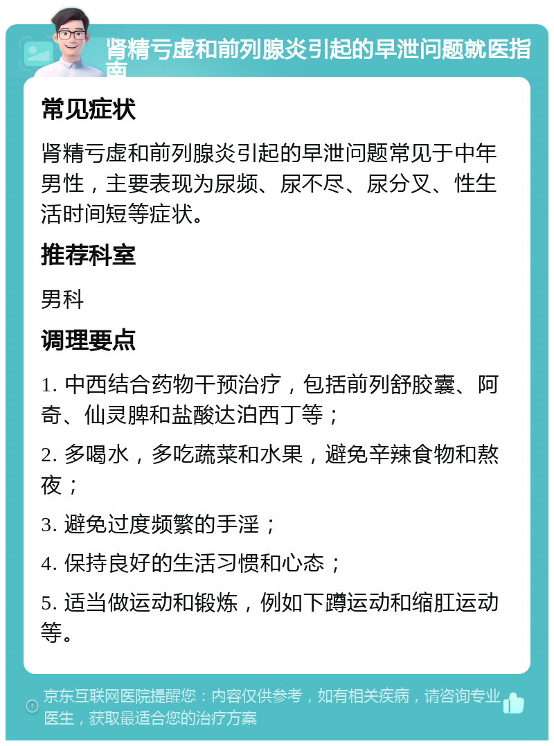 肾精亏虚和前列腺炎引起的早泄问题就医指南 常见症状 肾精亏虚和前列腺炎引起的早泄问题常见于中年男性，主要表现为尿频、尿不尽、尿分叉、性生活时间短等症状。 推荐科室 男科 调理要点 1. 中西结合药物干预治疗，包括前列舒胶囊、阿奇、仙灵脾和盐酸达泊西丁等； 2. 多喝水，多吃蔬菜和水果，避免辛辣食物和熬夜； 3. 避免过度频繁的手淫； 4. 保持良好的生活习惯和心态； 5. 适当做运动和锻炼，例如下蹲运动和缩肛运动等。