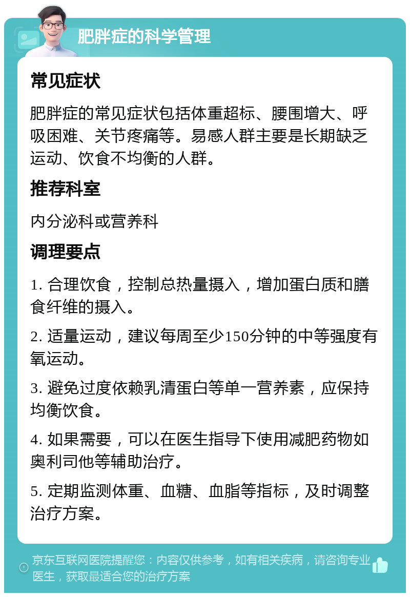 肥胖症的科学管理 常见症状 肥胖症的常见症状包括体重超标、腰围增大、呼吸困难、关节疼痛等。易感人群主要是长期缺乏运动、饮食不均衡的人群。 推荐科室 内分泌科或营养科 调理要点 1. 合理饮食，控制总热量摄入，增加蛋白质和膳食纤维的摄入。 2. 适量运动，建议每周至少150分钟的中等强度有氧运动。 3. 避免过度依赖乳清蛋白等单一营养素，应保持均衡饮食。 4. 如果需要，可以在医生指导下使用减肥药物如奥利司他等辅助治疗。 5. 定期监测体重、血糖、血脂等指标，及时调整治疗方案。