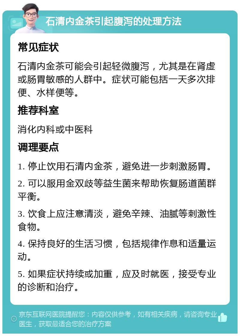 石清内金茶引起腹泻的处理方法 常见症状 石清内金茶可能会引起轻微腹泻，尤其是在肾虚或肠胃敏感的人群中。症状可能包括一天多次排便、水样便等。 推荐科室 消化内科或中医科 调理要点 1. 停止饮用石清内金茶，避免进一步刺激肠胃。 2. 可以服用金双歧等益生菌来帮助恢复肠道菌群平衡。 3. 饮食上应注意清淡，避免辛辣、油腻等刺激性食物。 4. 保持良好的生活习惯，包括规律作息和适量运动。 5. 如果症状持续或加重，应及时就医，接受专业的诊断和治疗。