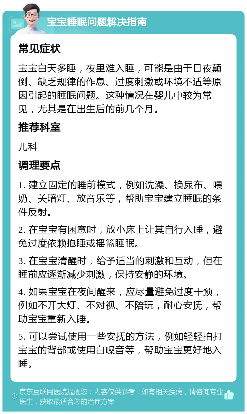 宝宝睡眠问题解决指南 常见症状 宝宝白天多睡，夜里难入睡，可能是由于日夜颠倒、缺乏规律的作息、过度刺激或环境不适等原因引起的睡眠问题。这种情况在婴儿中较为常见，尤其是在出生后的前几个月。 推荐科室 儿科 调理要点 1. 建立固定的睡前模式，例如洗澡、换尿布、喂奶、关暗灯、放音乐等，帮助宝宝建立睡眠的条件反射。 2. 在宝宝有困意时，放小床上让其自行入睡，避免过度依赖抱睡或摇篮睡眠。 3. 在宝宝清醒时，给予适当的刺激和互动，但在睡前应逐渐减少刺激，保持安静的环境。 4. 如果宝宝在夜间醒来，应尽量避免过度干预，例如不开大灯、不对视、不陪玩，耐心安抚，帮助宝宝重新入睡。 5. 可以尝试使用一些安抚的方法，例如轻轻拍打宝宝的背部或使用白噪音等，帮助宝宝更好地入睡。