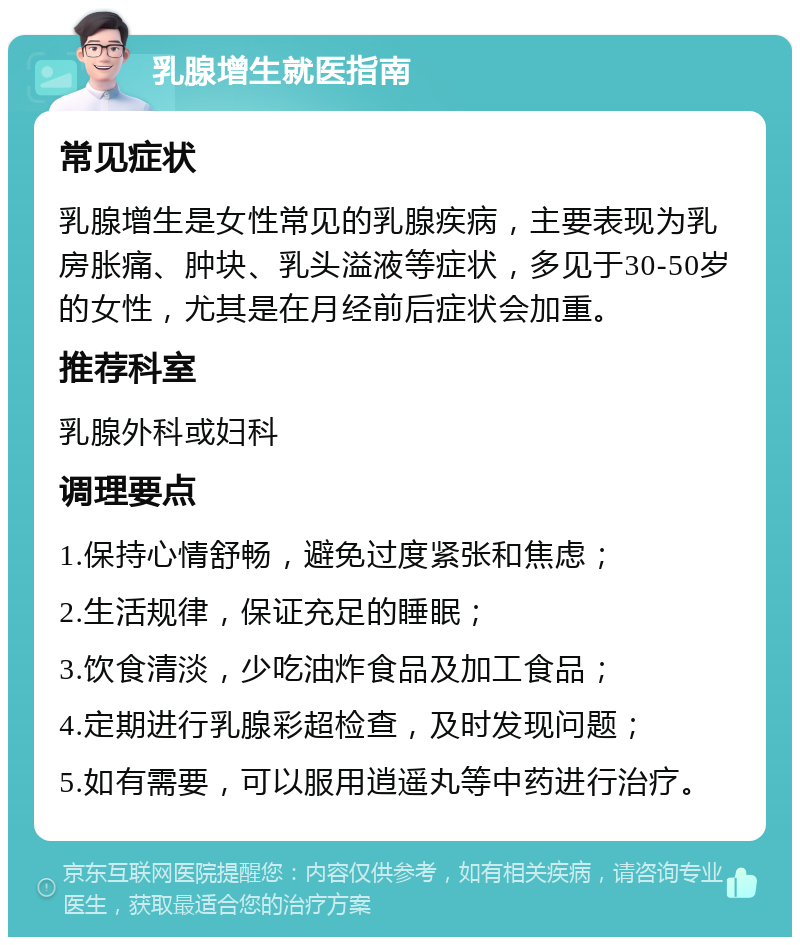 乳腺增生就医指南 常见症状 乳腺增生是女性常见的乳腺疾病，主要表现为乳房胀痛、肿块、乳头溢液等症状，多见于30-50岁的女性，尤其是在月经前后症状会加重。 推荐科室 乳腺外科或妇科 调理要点 1.保持心情舒畅，避免过度紧张和焦虑； 2.生活规律，保证充足的睡眠； 3.饮食清淡，少吃油炸食品及加工食品； 4.定期进行乳腺彩超检查，及时发现问题； 5.如有需要，可以服用逍遥丸等中药进行治疗。