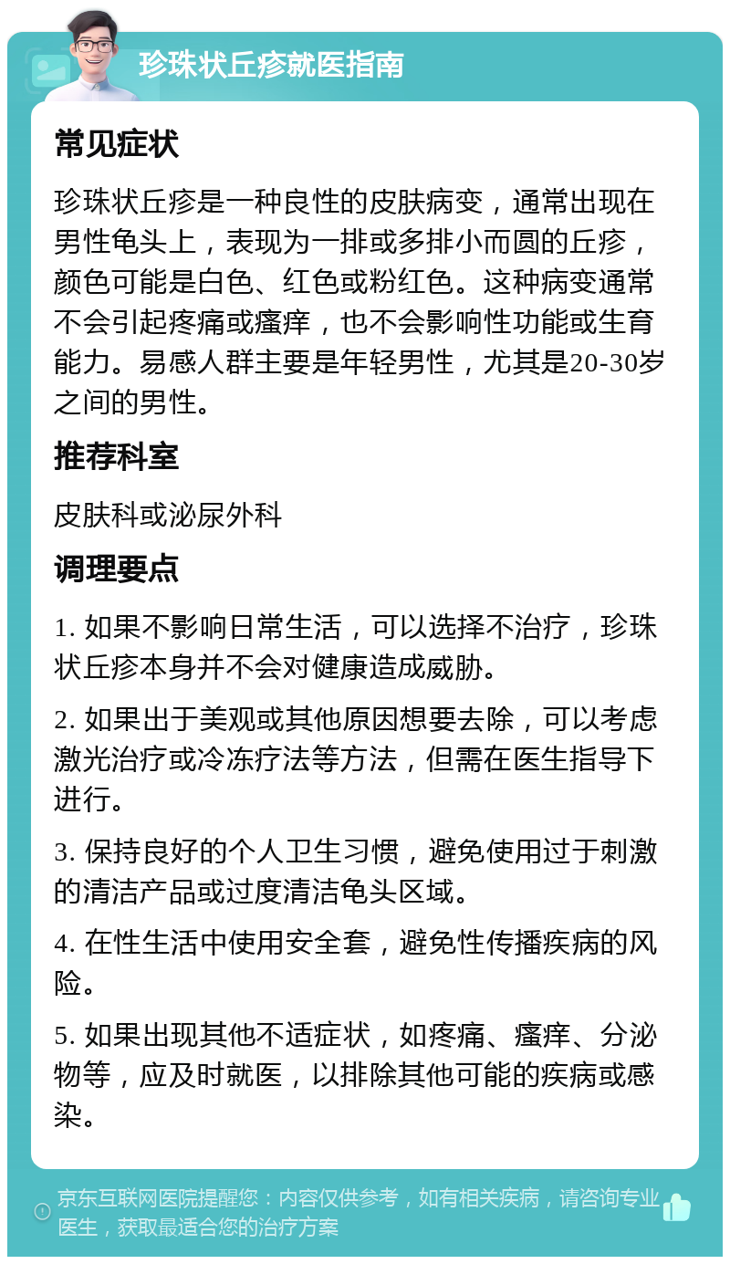 珍珠状丘疹就医指南 常见症状 珍珠状丘疹是一种良性的皮肤病变，通常出现在男性龟头上，表现为一排或多排小而圆的丘疹，颜色可能是白色、红色或粉红色。这种病变通常不会引起疼痛或瘙痒，也不会影响性功能或生育能力。易感人群主要是年轻男性，尤其是20-30岁之间的男性。 推荐科室 皮肤科或泌尿外科 调理要点 1. 如果不影响日常生活，可以选择不治疗，珍珠状丘疹本身并不会对健康造成威胁。 2. 如果出于美观或其他原因想要去除，可以考虑激光治疗或冷冻疗法等方法，但需在医生指导下进行。 3. 保持良好的个人卫生习惯，避免使用过于刺激的清洁产品或过度清洁龟头区域。 4. 在性生活中使用安全套，避免性传播疾病的风险。 5. 如果出现其他不适症状，如疼痛、瘙痒、分泌物等，应及时就医，以排除其他可能的疾病或感染。