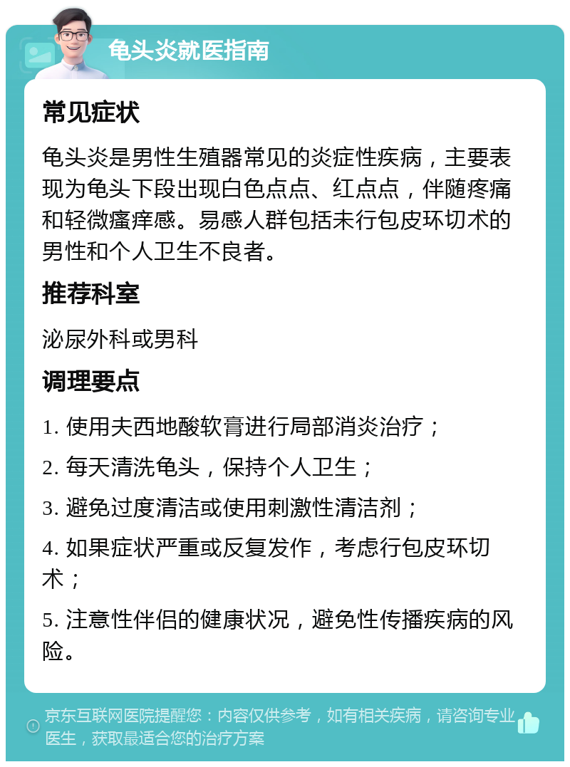 龟头炎就医指南 常见症状 龟头炎是男性生殖器常见的炎症性疾病，主要表现为龟头下段出现白色点点、红点点，伴随疼痛和轻微瘙痒感。易感人群包括未行包皮环切术的男性和个人卫生不良者。 推荐科室 泌尿外科或男科 调理要点 1. 使用夫西地酸软膏进行局部消炎治疗； 2. 每天清洗龟头，保持个人卫生； 3. 避免过度清洁或使用刺激性清洁剂； 4. 如果症状严重或反复发作，考虑行包皮环切术； 5. 注意性伴侣的健康状况，避免性传播疾病的风险。