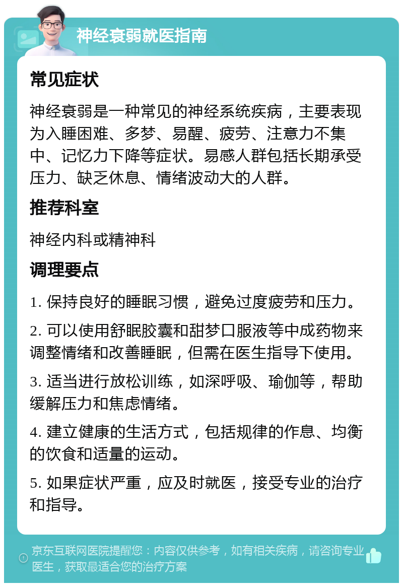 神经衰弱就医指南 常见症状 神经衰弱是一种常见的神经系统疾病，主要表现为入睡困难、多梦、易醒、疲劳、注意力不集中、记忆力下降等症状。易感人群包括长期承受压力、缺乏休息、情绪波动大的人群。 推荐科室 神经内科或精神科 调理要点 1. 保持良好的睡眠习惯，避免过度疲劳和压力。 2. 可以使用舒眠胶囊和甜梦口服液等中成药物来调整情绪和改善睡眠，但需在医生指导下使用。 3. 适当进行放松训练，如深呼吸、瑜伽等，帮助缓解压力和焦虑情绪。 4. 建立健康的生活方式，包括规律的作息、均衡的饮食和适量的运动。 5. 如果症状严重，应及时就医，接受专业的治疗和指导。