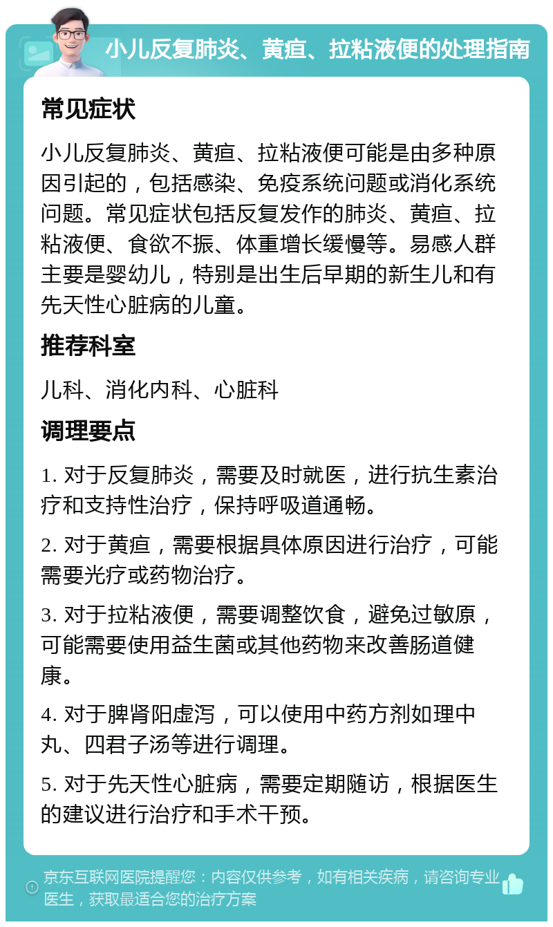 小儿反复肺炎、黄疸、拉粘液便的处理指南 常见症状 小儿反复肺炎、黄疸、拉粘液便可能是由多种原因引起的，包括感染、免疫系统问题或消化系统问题。常见症状包括反复发作的肺炎、黄疸、拉粘液便、食欲不振、体重增长缓慢等。易感人群主要是婴幼儿，特别是出生后早期的新生儿和有先天性心脏病的儿童。 推荐科室 儿科、消化内科、心脏科 调理要点 1. 对于反复肺炎，需要及时就医，进行抗生素治疗和支持性治疗，保持呼吸道通畅。 2. 对于黄疸，需要根据具体原因进行治疗，可能需要光疗或药物治疗。 3. 对于拉粘液便，需要调整饮食，避免过敏原，可能需要使用益生菌或其他药物来改善肠道健康。 4. 对于脾肾阳虚泻，可以使用中药方剂如理中丸、四君子汤等进行调理。 5. 对于先天性心脏病，需要定期随访，根据医生的建议进行治疗和手术干预。