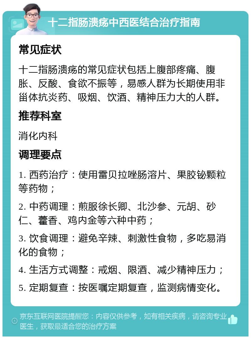 十二指肠溃疡中西医结合治疗指南 常见症状 十二指肠溃疡的常见症状包括上腹部疼痛、腹胀、反酸、食欲不振等，易感人群为长期使用非甾体抗炎药、吸烟、饮酒、精神压力大的人群。 推荐科室 消化内科 调理要点 1. 西药治疗：使用雷贝拉唑肠溶片、果胶铋颗粒等药物； 2. 中药调理：煎服徐长卿、北沙参、元胡、砂仁、藿香、鸡内金等六种中药； 3. 饮食调理：避免辛辣、刺激性食物，多吃易消化的食物； 4. 生活方式调整：戒烟、限酒、减少精神压力； 5. 定期复查：按医嘱定期复查，监测病情变化。