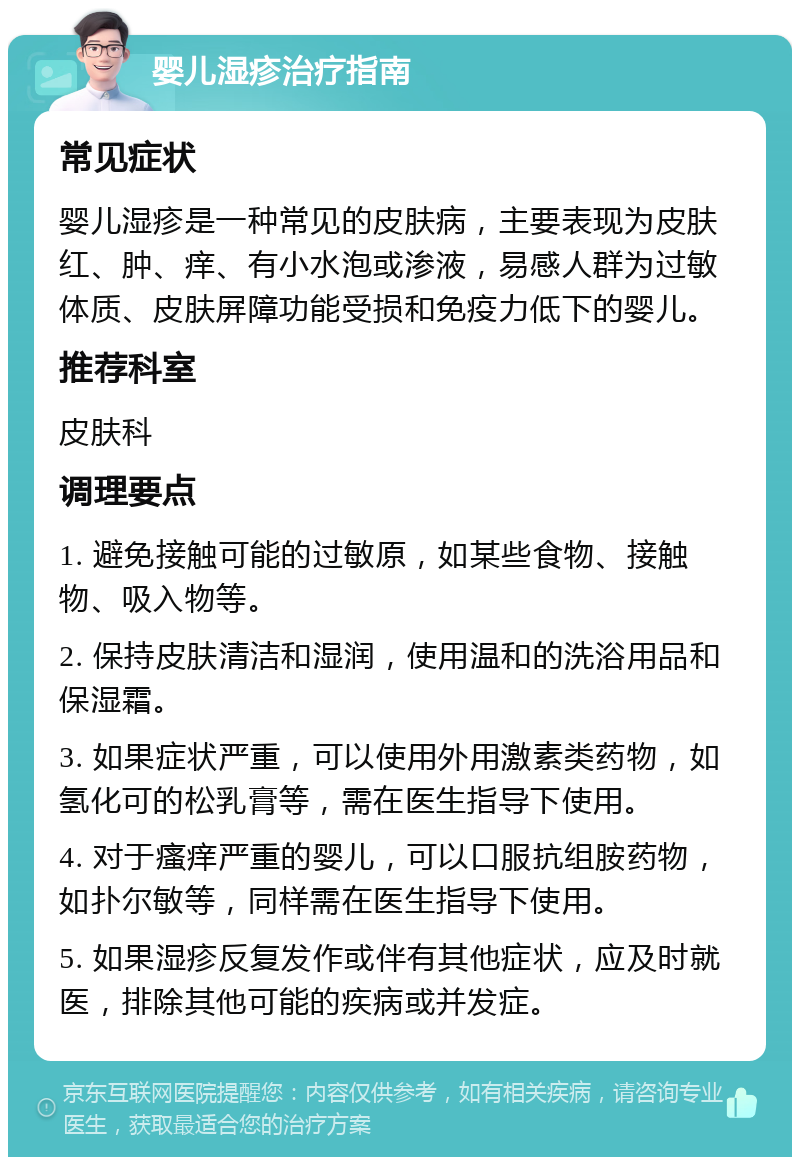 婴儿湿疹治疗指南 常见症状 婴儿湿疹是一种常见的皮肤病，主要表现为皮肤红、肿、痒、有小水泡或渗液，易感人群为过敏体质、皮肤屏障功能受损和免疫力低下的婴儿。 推荐科室 皮肤科 调理要点 1. 避免接触可能的过敏原，如某些食物、接触物、吸入物等。 2. 保持皮肤清洁和湿润，使用温和的洗浴用品和保湿霜。 3. 如果症状严重，可以使用外用激素类药物，如氢化可的松乳膏等，需在医生指导下使用。 4. 对于瘙痒严重的婴儿，可以口服抗组胺药物，如扑尔敏等，同样需在医生指导下使用。 5. 如果湿疹反复发作或伴有其他症状，应及时就医，排除其他可能的疾病或并发症。