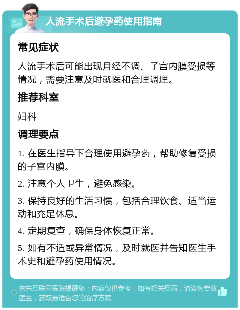 人流手术后避孕药使用指南 常见症状 人流手术后可能出现月经不调、子宫内膜受损等情况，需要注意及时就医和合理调理。 推荐科室 妇科 调理要点 1. 在医生指导下合理使用避孕药，帮助修复受损的子宫内膜。 2. 注意个人卫生，避免感染。 3. 保持良好的生活习惯，包括合理饮食、适当运动和充足休息。 4. 定期复查，确保身体恢复正常。 5. 如有不适或异常情况，及时就医并告知医生手术史和避孕药使用情况。