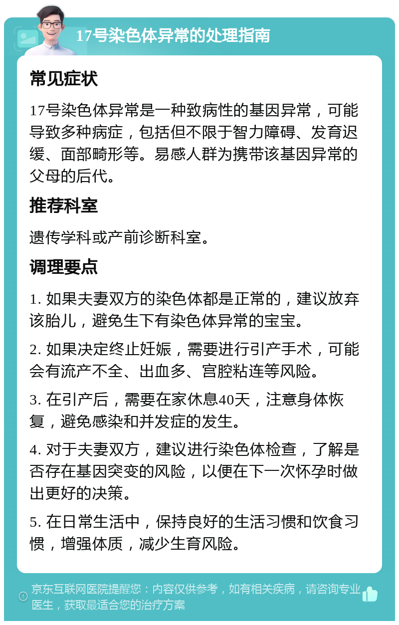 17号染色体异常的处理指南 常见症状 17号染色体异常是一种致病性的基因异常，可能导致多种病症，包括但不限于智力障碍、发育迟缓、面部畸形等。易感人群为携带该基因异常的父母的后代。 推荐科室 遗传学科或产前诊断科室。 调理要点 1. 如果夫妻双方的染色体都是正常的，建议放弃该胎儿，避免生下有染色体异常的宝宝。 2. 如果决定终止妊娠，需要进行引产手术，可能会有流产不全、出血多、宫腔粘连等风险。 3. 在引产后，需要在家休息40天，注意身体恢复，避免感染和并发症的发生。 4. 对于夫妻双方，建议进行染色体检查，了解是否存在基因突变的风险，以便在下一次怀孕时做出更好的决策。 5. 在日常生活中，保持良好的生活习惯和饮食习惯，增强体质，减少生育风险。