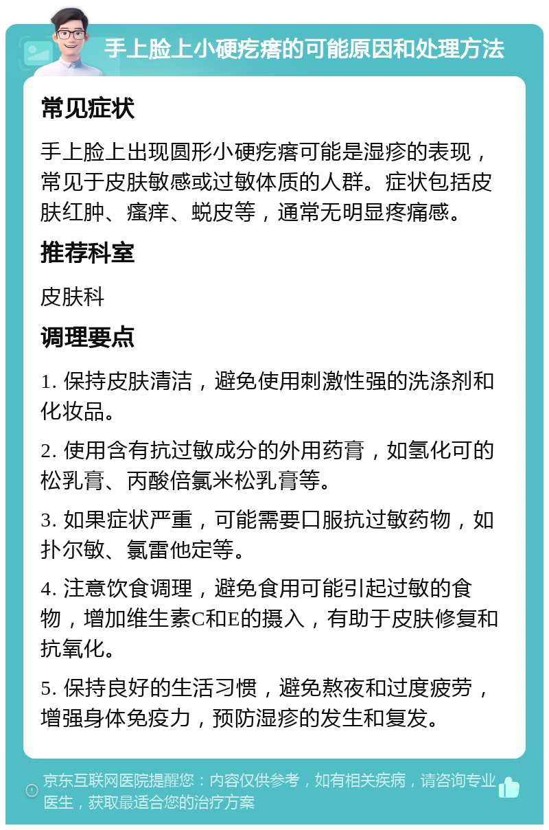 手上脸上小硬疙瘩的可能原因和处理方法 常见症状 手上脸上出现圆形小硬疙瘩可能是湿疹的表现，常见于皮肤敏感或过敏体质的人群。症状包括皮肤红肿、瘙痒、蜕皮等，通常无明显疼痛感。 推荐科室 皮肤科 调理要点 1. 保持皮肤清洁，避免使用刺激性强的洗涤剂和化妆品。 2. 使用含有抗过敏成分的外用药膏，如氢化可的松乳膏、丙酸倍氯米松乳膏等。 3. 如果症状严重，可能需要口服抗过敏药物，如扑尔敏、氯雷他定等。 4. 注意饮食调理，避免食用可能引起过敏的食物，增加维生素C和E的摄入，有助于皮肤修复和抗氧化。 5. 保持良好的生活习惯，避免熬夜和过度疲劳，增强身体免疫力，预防湿疹的发生和复发。