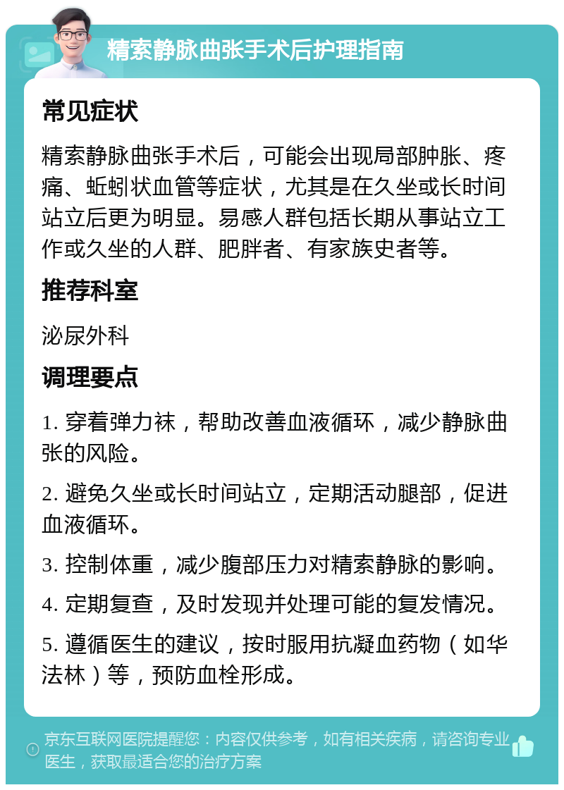 精索静脉曲张手术后护理指南 常见症状 精索静脉曲张手术后，可能会出现局部肿胀、疼痛、蚯蚓状血管等症状，尤其是在久坐或长时间站立后更为明显。易感人群包括长期从事站立工作或久坐的人群、肥胖者、有家族史者等。 推荐科室 泌尿外科 调理要点 1. 穿着弹力袜，帮助改善血液循环，减少静脉曲张的风险。 2. 避免久坐或长时间站立，定期活动腿部，促进血液循环。 3. 控制体重，减少腹部压力对精索静脉的影响。 4. 定期复查，及时发现并处理可能的复发情况。 5. 遵循医生的建议，按时服用抗凝血药物（如华法林）等，预防血栓形成。