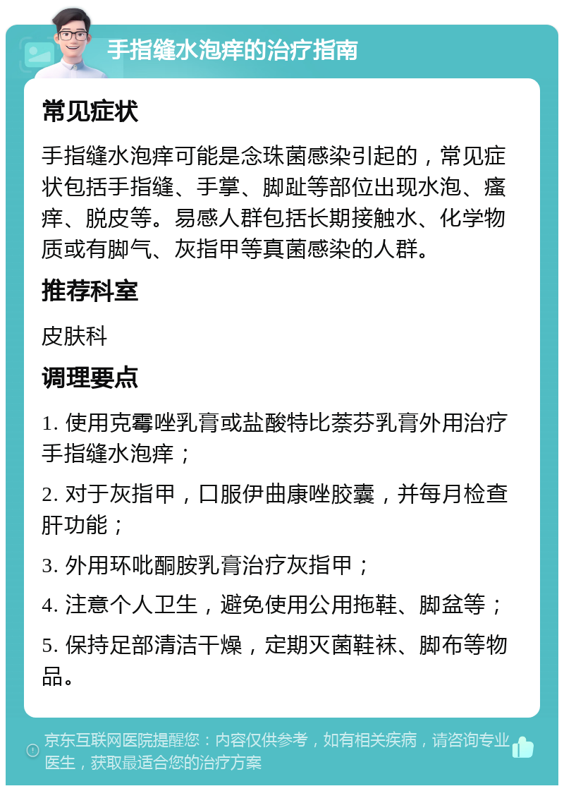 手指缝水泡痒的治疗指南 常见症状 手指缝水泡痒可能是念珠菌感染引起的，常见症状包括手指缝、手掌、脚趾等部位出现水泡、瘙痒、脱皮等。易感人群包括长期接触水、化学物质或有脚气、灰指甲等真菌感染的人群。 推荐科室 皮肤科 调理要点 1. 使用克霉唑乳膏或盐酸特比萘芬乳膏外用治疗手指缝水泡痒； 2. 对于灰指甲，口服伊曲康唑胶囊，并每月检查肝功能； 3. 外用环吡酮胺乳膏治疗灰指甲； 4. 注意个人卫生，避免使用公用拖鞋、脚盆等； 5. 保持足部清洁干燥，定期灭菌鞋袜、脚布等物品。