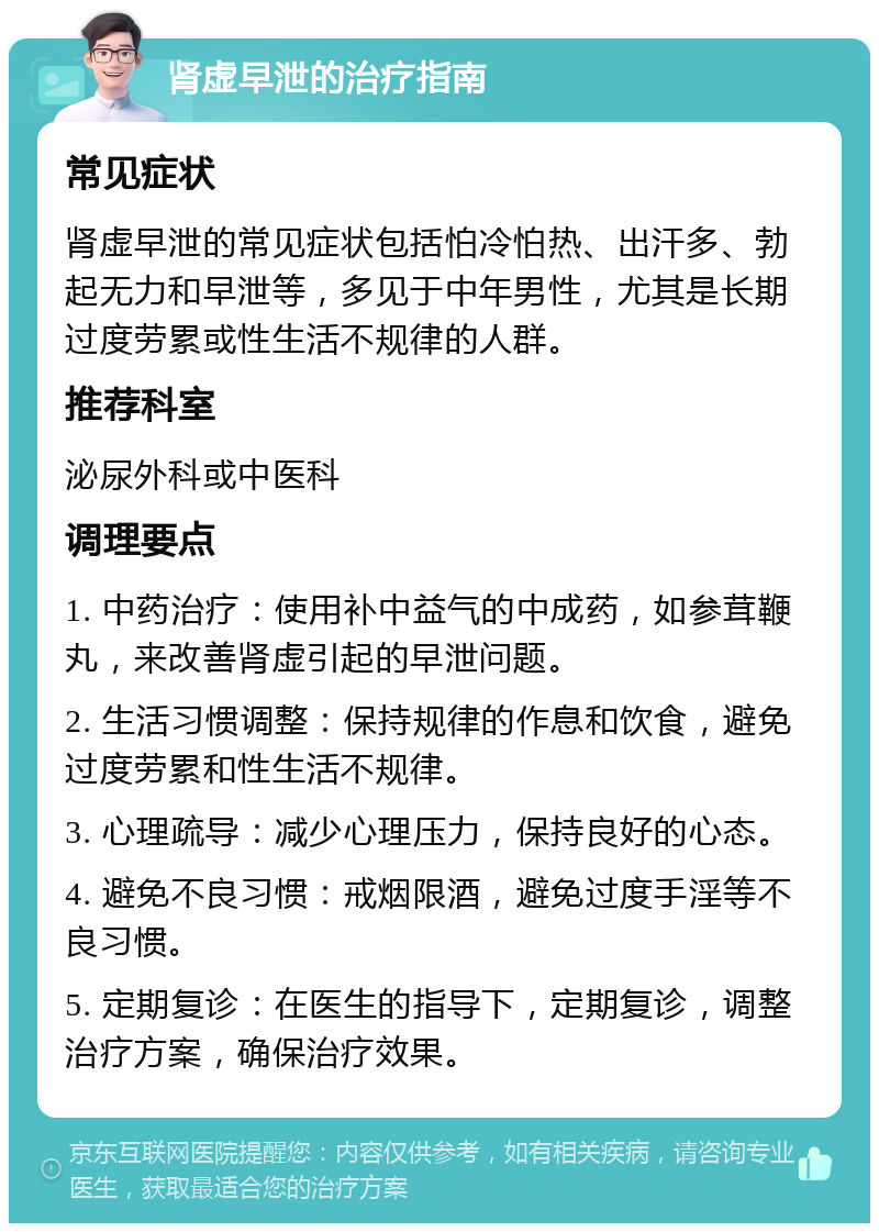 肾虚早泄的治疗指南 常见症状 肾虚早泄的常见症状包括怕冷怕热、出汗多、勃起无力和早泄等，多见于中年男性，尤其是长期过度劳累或性生活不规律的人群。 推荐科室 泌尿外科或中医科 调理要点 1. 中药治疗：使用补中益气的中成药，如参茸鞭丸，来改善肾虚引起的早泄问题。 2. 生活习惯调整：保持规律的作息和饮食，避免过度劳累和性生活不规律。 3. 心理疏导：减少心理压力，保持良好的心态。 4. 避免不良习惯：戒烟限酒，避免过度手淫等不良习惯。 5. 定期复诊：在医生的指导下，定期复诊，调整治疗方案，确保治疗效果。