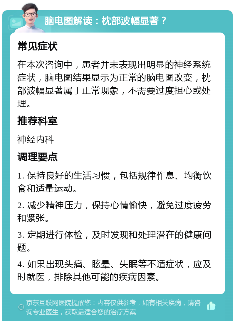 脑电图解读：枕部波幅显著？ 常见症状 在本次咨询中，患者并未表现出明显的神经系统症状，脑电图结果显示为正常的脑电图改变，枕部波幅显著属于正常现象，不需要过度担心或处理。 推荐科室 神经内科 调理要点 1. 保持良好的生活习惯，包括规律作息、均衡饮食和适量运动。 2. 减少精神压力，保持心情愉快，避免过度疲劳和紧张。 3. 定期进行体检，及时发现和处理潜在的健康问题。 4. 如果出现头痛、眩晕、失眠等不适症状，应及时就医，排除其他可能的疾病因素。