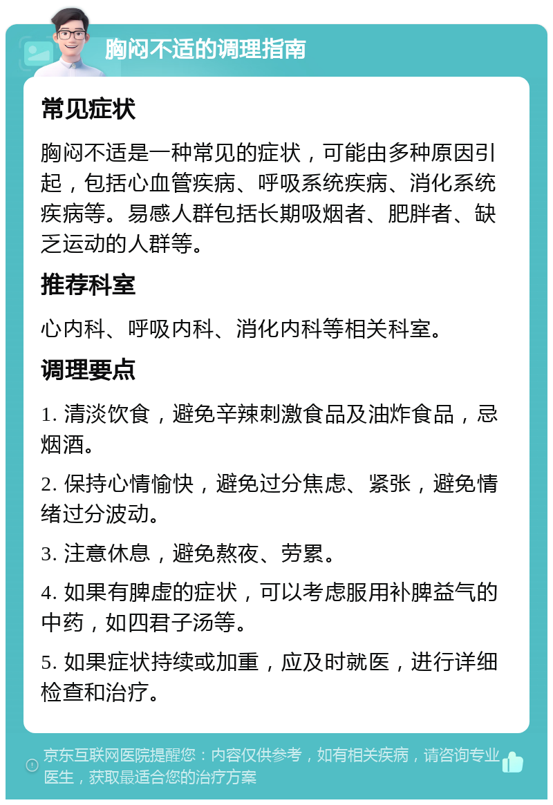 胸闷不适的调理指南 常见症状 胸闷不适是一种常见的症状，可能由多种原因引起，包括心血管疾病、呼吸系统疾病、消化系统疾病等。易感人群包括长期吸烟者、肥胖者、缺乏运动的人群等。 推荐科室 心内科、呼吸内科、消化内科等相关科室。 调理要点 1. 清淡饮食，避免辛辣刺激食品及油炸食品，忌烟酒。 2. 保持心情愉快，避免过分焦虑、紧张，避免情绪过分波动。 3. 注意休息，避免熬夜、劳累。 4. 如果有脾虚的症状，可以考虑服用补脾益气的中药，如四君子汤等。 5. 如果症状持续或加重，应及时就医，进行详细检查和治疗。