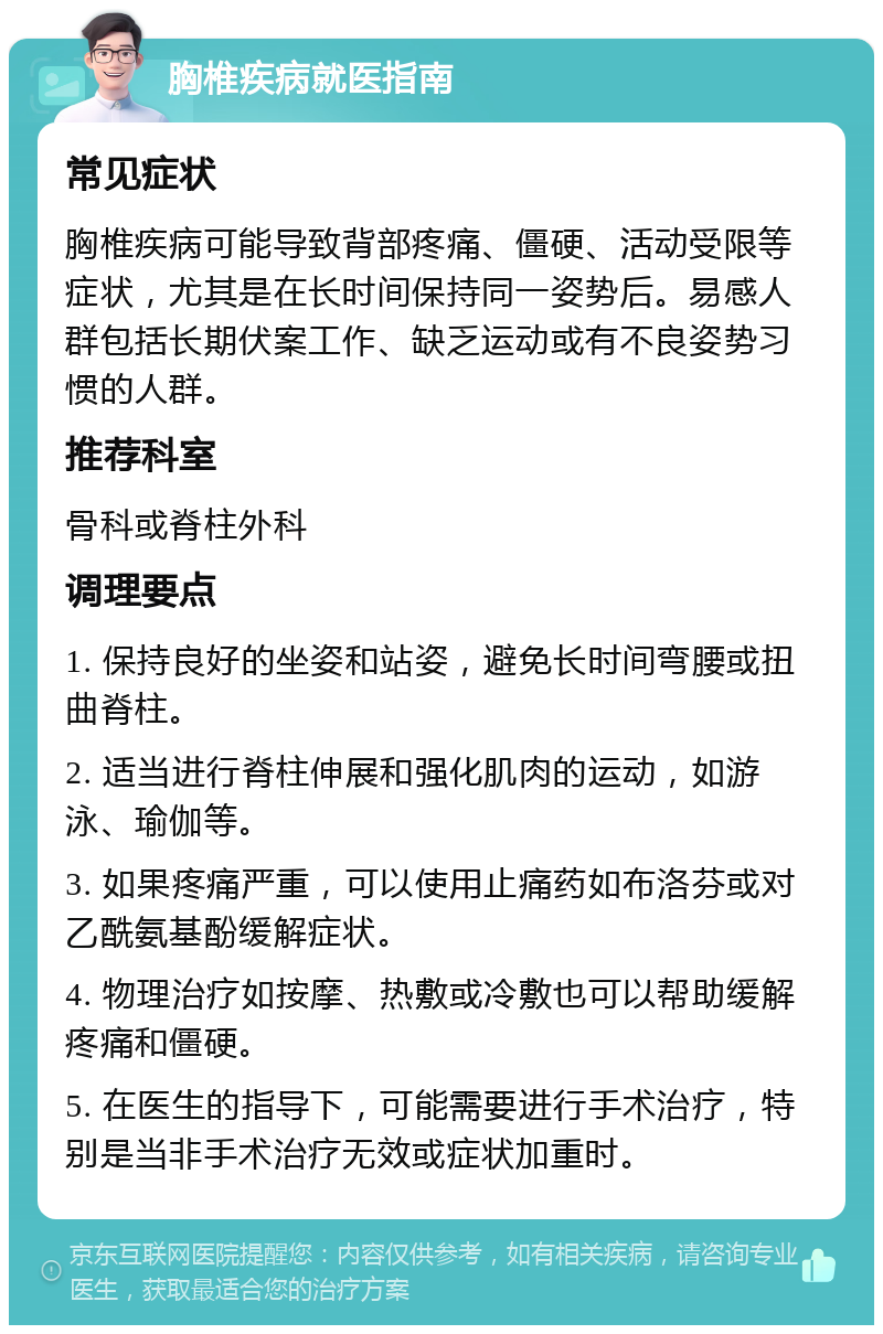 胸椎疾病就医指南 常见症状 胸椎疾病可能导致背部疼痛、僵硬、活动受限等症状，尤其是在长时间保持同一姿势后。易感人群包括长期伏案工作、缺乏运动或有不良姿势习惯的人群。 推荐科室 骨科或脊柱外科 调理要点 1. 保持良好的坐姿和站姿，避免长时间弯腰或扭曲脊柱。 2. 适当进行脊柱伸展和强化肌肉的运动，如游泳、瑜伽等。 3. 如果疼痛严重，可以使用止痛药如布洛芬或对乙酰氨基酚缓解症状。 4. 物理治疗如按摩、热敷或冷敷也可以帮助缓解疼痛和僵硬。 5. 在医生的指导下，可能需要进行手术治疗，特别是当非手术治疗无效或症状加重时。