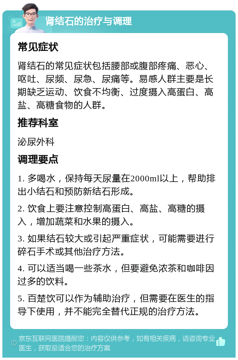 肾结石的治疗与调理 常见症状 肾结石的常见症状包括腰部或腹部疼痛、恶心、呕吐、尿频、尿急、尿痛等。易感人群主要是长期缺乏运动、饮食不均衡、过度摄入高蛋白、高盐、高糖食物的人群。 推荐科室 泌尿外科 调理要点 1. 多喝水，保持每天尿量在2000ml以上，帮助排出小结石和预防新结石形成。 2. 饮食上要注意控制高蛋白、高盐、高糖的摄入，增加蔬菜和水果的摄入。 3. 如果结石较大或引起严重症状，可能需要进行碎石手术或其他治疗方法。 4. 可以适当喝一些茶水，但要避免浓茶和咖啡因过多的饮料。 5. 百楚饮可以作为辅助治疗，但需要在医生的指导下使用，并不能完全替代正规的治疗方法。