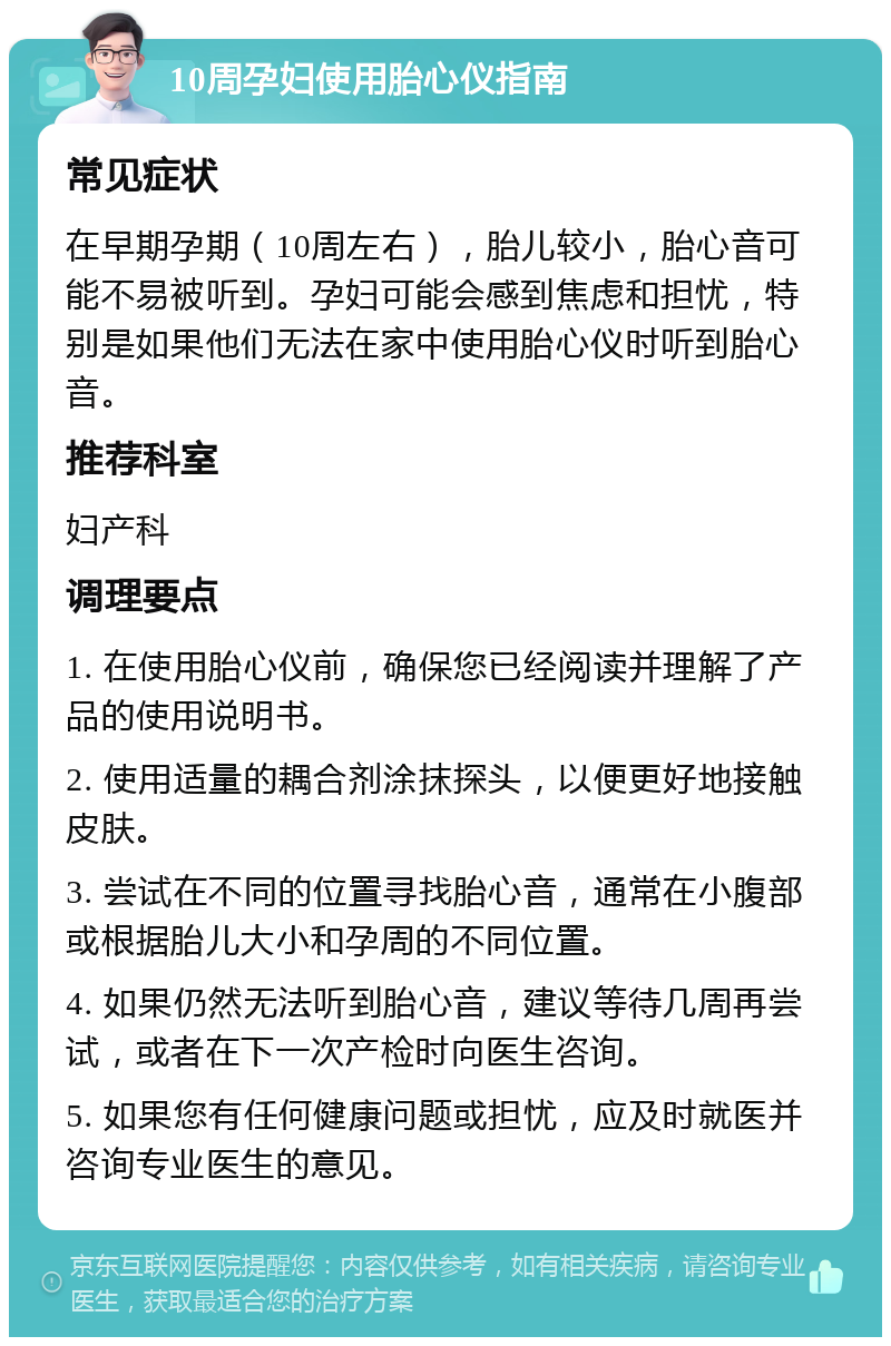 10周孕妇使用胎心仪指南 常见症状 在早期孕期（10周左右），胎儿较小，胎心音可能不易被听到。孕妇可能会感到焦虑和担忧，特别是如果他们无法在家中使用胎心仪时听到胎心音。 推荐科室 妇产科 调理要点 1. 在使用胎心仪前，确保您已经阅读并理解了产品的使用说明书。 2. 使用适量的耦合剂涂抹探头，以便更好地接触皮肤。 3. 尝试在不同的位置寻找胎心音，通常在小腹部或根据胎儿大小和孕周的不同位置。 4. 如果仍然无法听到胎心音，建议等待几周再尝试，或者在下一次产检时向医生咨询。 5. 如果您有任何健康问题或担忧，应及时就医并咨询专业医生的意见。