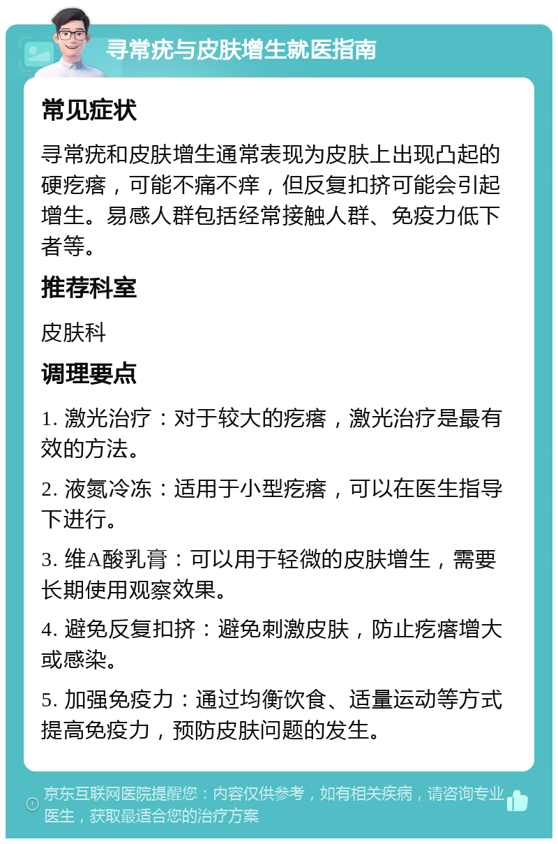 寻常疣与皮肤增生就医指南 常见症状 寻常疣和皮肤增生通常表现为皮肤上出现凸起的硬疙瘩，可能不痛不痒，但反复扣挤可能会引起增生。易感人群包括经常接触人群、免疫力低下者等。 推荐科室 皮肤科 调理要点 1. 激光治疗：对于较大的疙瘩，激光治疗是最有效的方法。 2. 液氮冷冻：适用于小型疙瘩，可以在医生指导下进行。 3. 维A酸乳膏：可以用于轻微的皮肤增生，需要长期使用观察效果。 4. 避免反复扣挤：避免刺激皮肤，防止疙瘩增大或感染。 5. 加强免疫力：通过均衡饮食、适量运动等方式提高免疫力，预防皮肤问题的发生。