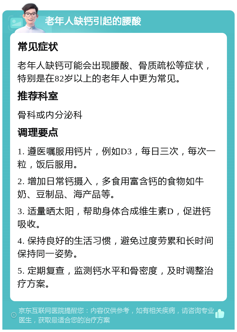 老年人缺钙引起的腰酸 常见症状 老年人缺钙可能会出现腰酸、骨质疏松等症状，特别是在82岁以上的老年人中更为常见。 推荐科室 骨科或内分泌科 调理要点 1. 遵医嘱服用钙片，例如D3，每日三次，每次一粒，饭后服用。 2. 增加日常钙摄入，多食用富含钙的食物如牛奶、豆制品、海产品等。 3. 适量晒太阳，帮助身体合成维生素D，促进钙吸收。 4. 保持良好的生活习惯，避免过度劳累和长时间保持同一姿势。 5. 定期复查，监测钙水平和骨密度，及时调整治疗方案。