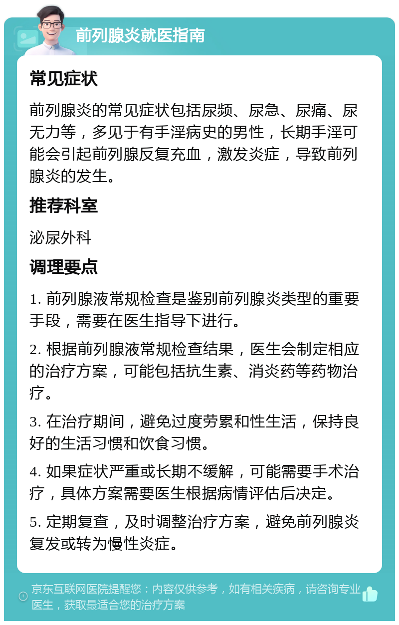 前列腺炎就医指南 常见症状 前列腺炎的常见症状包括尿频、尿急、尿痛、尿无力等，多见于有手淫病史的男性，长期手淫可能会引起前列腺反复充血，激发炎症，导致前列腺炎的发生。 推荐科室 泌尿外科 调理要点 1. 前列腺液常规检查是鉴别前列腺炎类型的重要手段，需要在医生指导下进行。 2. 根据前列腺液常规检查结果，医生会制定相应的治疗方案，可能包括抗生素、消炎药等药物治疗。 3. 在治疗期间，避免过度劳累和性生活，保持良好的生活习惯和饮食习惯。 4. 如果症状严重或长期不缓解，可能需要手术治疗，具体方案需要医生根据病情评估后决定。 5. 定期复查，及时调整治疗方案，避免前列腺炎复发或转为慢性炎症。