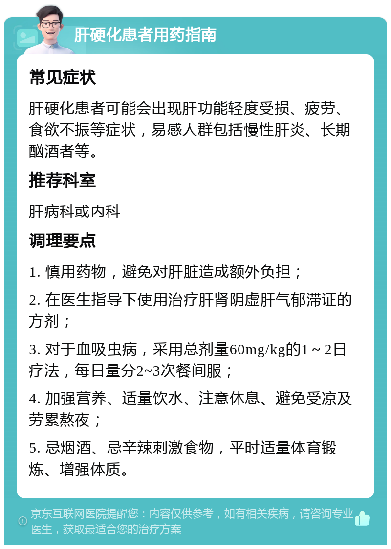 肝硬化患者用药指南 常见症状 肝硬化患者可能会出现肝功能轻度受损、疲劳、食欲不振等症状，易感人群包括慢性肝炎、长期酗酒者等。 推荐科室 肝病科或内科 调理要点 1. 慎用药物，避免对肝脏造成额外负担； 2. 在医生指导下使用治疗肝肾阴虚肝气郁滞证的方剂； 3. 对于血吸虫病，采用总剂量60mg/kg的1～2日疗法，每日量分2~3次餐间服； 4. 加强营养、适量饮水、注意休息、避免受凉及劳累熬夜； 5. 忌烟酒、忌辛辣刺激食物，平时适量体育锻炼、增强体质。