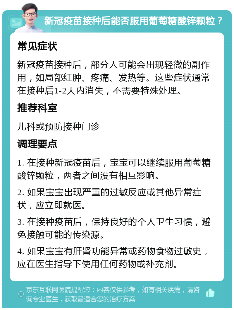 新冠疫苗接种后能否服用葡萄糖酸锌颗粒？ 常见症状 新冠疫苗接种后，部分人可能会出现轻微的副作用，如局部红肿、疼痛、发热等。这些症状通常在接种后1-2天内消失，不需要特殊处理。 推荐科室 儿科或预防接种门诊 调理要点 1. 在接种新冠疫苗后，宝宝可以继续服用葡萄糖酸锌颗粒，两者之间没有相互影响。 2. 如果宝宝出现严重的过敏反应或其他异常症状，应立即就医。 3. 在接种疫苗后，保持良好的个人卫生习惯，避免接触可能的传染源。 4. 如果宝宝有肝肾功能异常或药物食物过敏史，应在医生指导下使用任何药物或补充剂。