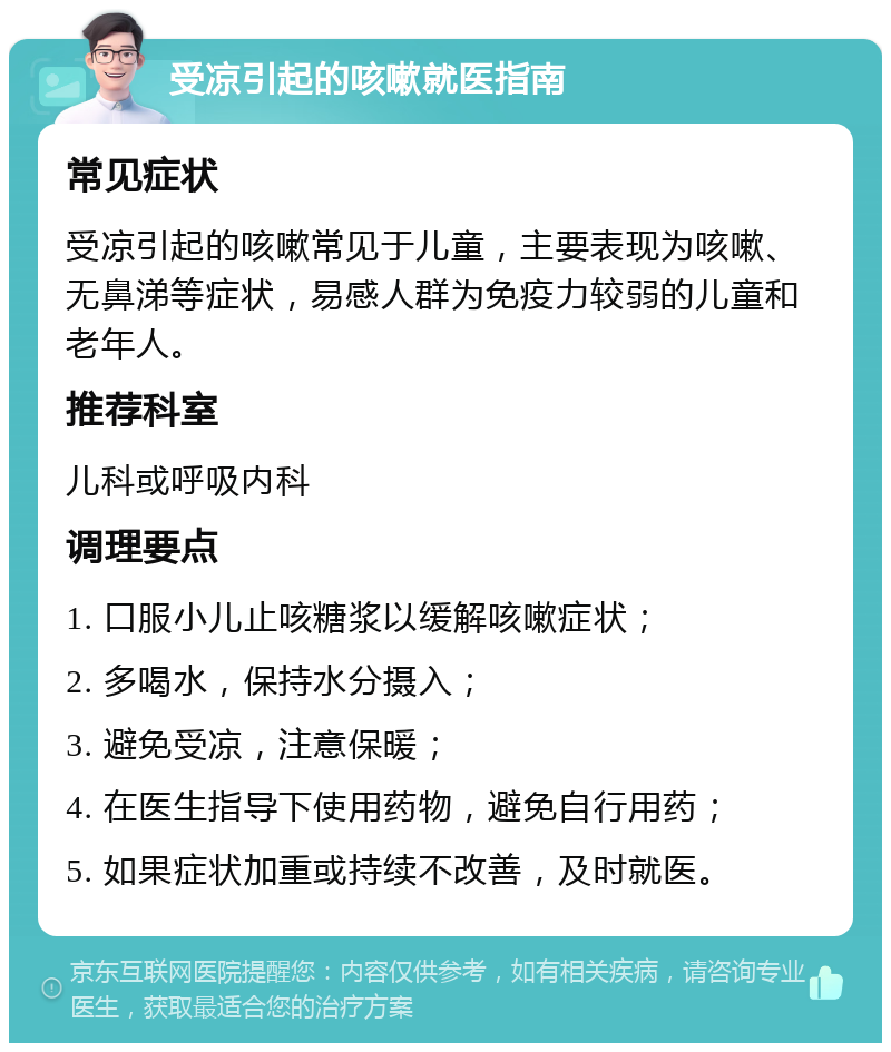 受凉引起的咳嗽就医指南 常见症状 受凉引起的咳嗽常见于儿童，主要表现为咳嗽、无鼻涕等症状，易感人群为免疫力较弱的儿童和老年人。 推荐科室 儿科或呼吸内科 调理要点 1. 口服小儿止咳糖浆以缓解咳嗽症状； 2. 多喝水，保持水分摄入； 3. 避免受凉，注意保暖； 4. 在医生指导下使用药物，避免自行用药； 5. 如果症状加重或持续不改善，及时就医。