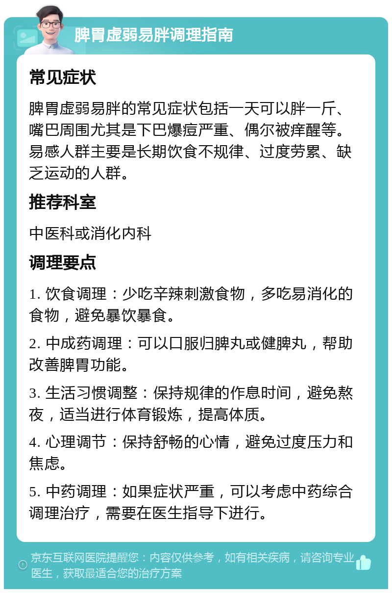 脾胃虚弱易胖调理指南 常见症状 脾胃虚弱易胖的常见症状包括一天可以胖一斤、嘴巴周围尤其是下巴爆痘严重、偶尔被痒醒等。易感人群主要是长期饮食不规律、过度劳累、缺乏运动的人群。 推荐科室 中医科或消化内科 调理要点 1. 饮食调理：少吃辛辣刺激食物，多吃易消化的食物，避免暴饮暴食。 2. 中成药调理：可以口服归脾丸或健脾丸，帮助改善脾胃功能。 3. 生活习惯调整：保持规律的作息时间，避免熬夜，适当进行体育锻炼，提高体质。 4. 心理调节：保持舒畅的心情，避免过度压力和焦虑。 5. 中药调理：如果症状严重，可以考虑中药综合调理治疗，需要在医生指导下进行。