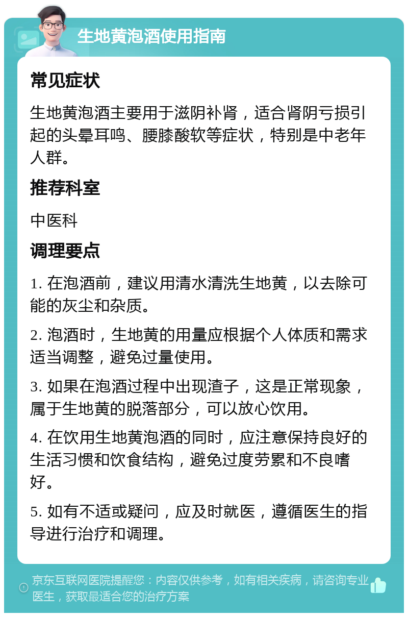 生地黄泡酒使用指南 常见症状 生地黄泡酒主要用于滋阴补肾，适合肾阴亏损引起的头晕耳鸣、腰膝酸软等症状，特别是中老年人群。 推荐科室 中医科 调理要点 1. 在泡酒前，建议用清水清洗生地黄，以去除可能的灰尘和杂质。 2. 泡酒时，生地黄的用量应根据个人体质和需求适当调整，避免过量使用。 3. 如果在泡酒过程中出现渣子，这是正常现象，属于生地黄的脱落部分，可以放心饮用。 4. 在饮用生地黄泡酒的同时，应注意保持良好的生活习惯和饮食结构，避免过度劳累和不良嗜好。 5. 如有不适或疑问，应及时就医，遵循医生的指导进行治疗和调理。