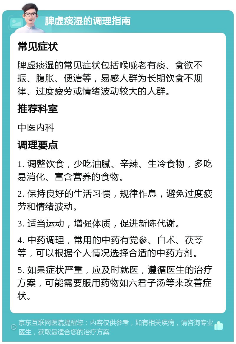 脾虚痰湿的调理指南 常见症状 脾虚痰湿的常见症状包括喉咙老有痰、食欲不振、腹胀、便溏等，易感人群为长期饮食不规律、过度疲劳或情绪波动较大的人群。 推荐科室 中医内科 调理要点 1. 调整饮食，少吃油腻、辛辣、生冷食物，多吃易消化、富含营养的食物。 2. 保持良好的生活习惯，规律作息，避免过度疲劳和情绪波动。 3. 适当运动，增强体质，促进新陈代谢。 4. 中药调理，常用的中药有党参、白术、茯苓等，可以根据个人情况选择合适的中药方剂。 5. 如果症状严重，应及时就医，遵循医生的治疗方案，可能需要服用药物如六君子汤等来改善症状。