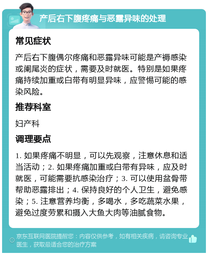 产后右下腹疼痛与恶露异味的处理 常见症状 产后右下腹偶尔疼痛和恶露异味可能是产褥感染或阑尾炎的症状，需要及时就医。特别是如果疼痛持续加重或白带有明显异味，应警惕可能的感染风险。 推荐科室 妇产科 调理要点 1. 如果疼痛不明显，可以先观察，注意休息和适当活动；2. 如果疼痛加重或白带有异味，应及时就医，可能需要抗感染治疗；3. 可以使用盆骨带帮助恶露排出；4. 保持良好的个人卫生，避免感染；5. 注意营养均衡，多喝水，多吃蔬菜水果，避免过度劳累和摄入大鱼大肉等油腻食物。