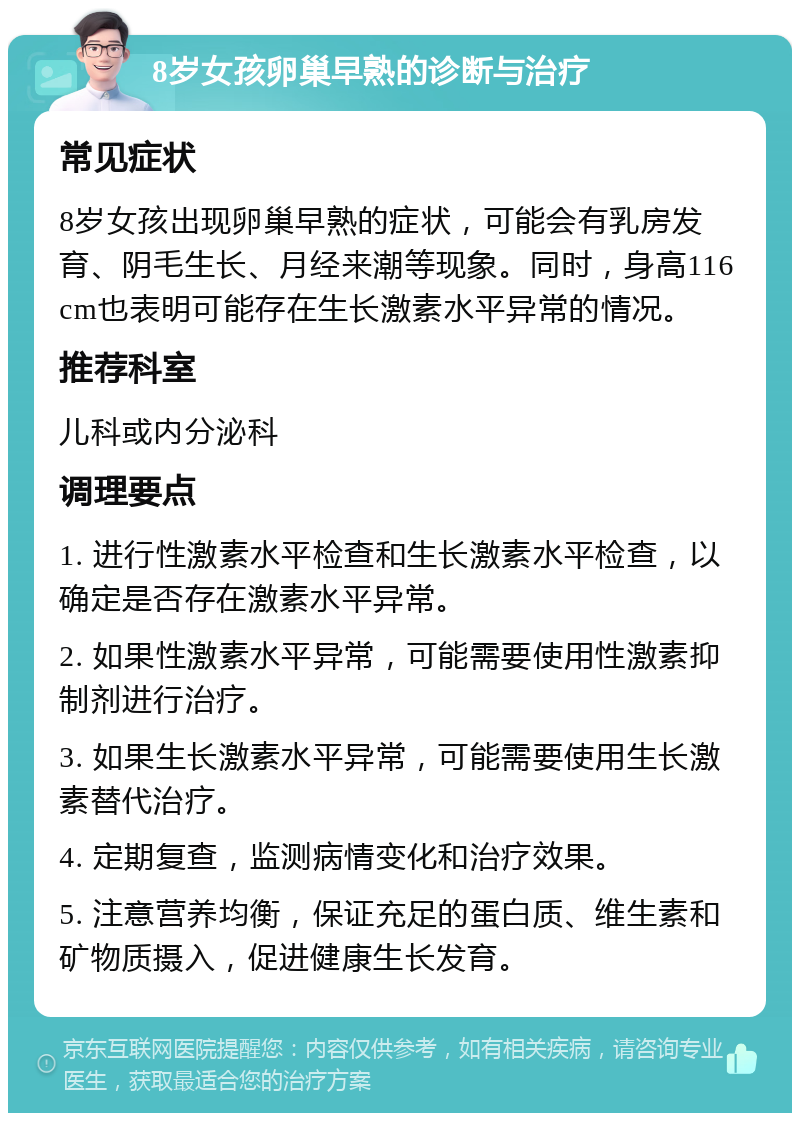 8岁女孩卵巢早熟的诊断与治疗 常见症状 8岁女孩出现卵巢早熟的症状，可能会有乳房发育、阴毛生长、月经来潮等现象。同时，身高116cm也表明可能存在生长激素水平异常的情况。 推荐科室 儿科或内分泌科 调理要点 1. 进行性激素水平检查和生长激素水平检查，以确定是否存在激素水平异常。 2. 如果性激素水平异常，可能需要使用性激素抑制剂进行治疗。 3. 如果生长激素水平异常，可能需要使用生长激素替代治疗。 4. 定期复查，监测病情变化和治疗效果。 5. 注意营养均衡，保证充足的蛋白质、维生素和矿物质摄入，促进健康生长发育。