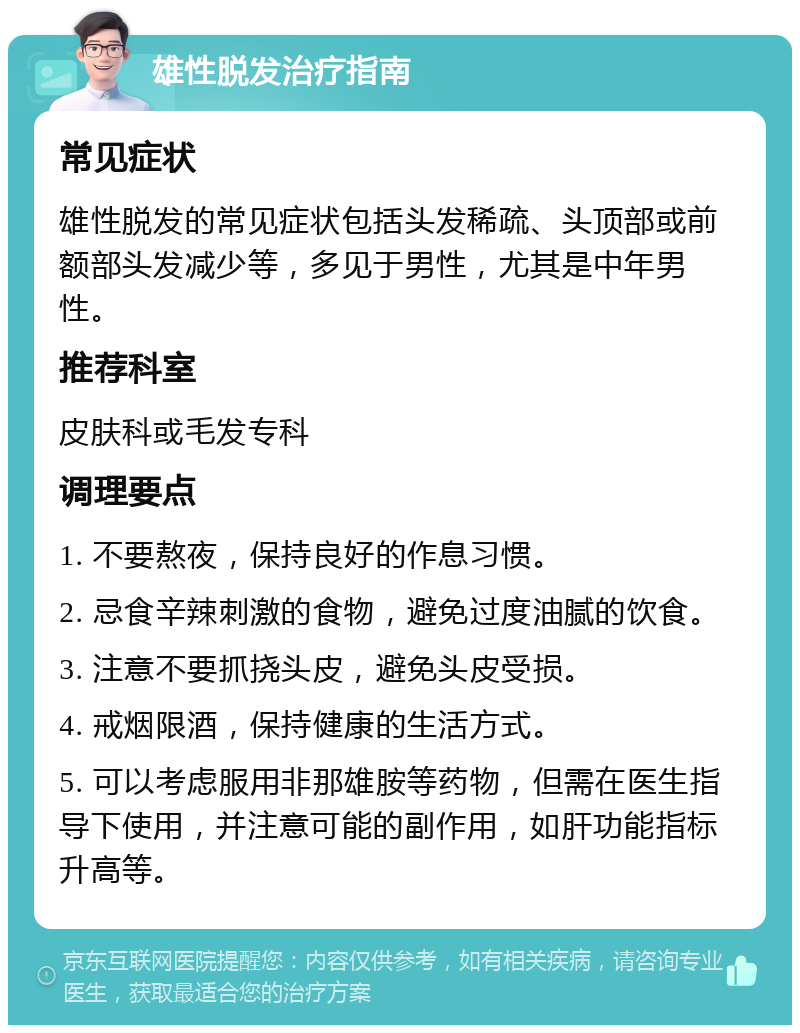 雄性脱发治疗指南 常见症状 雄性脱发的常见症状包括头发稀疏、头顶部或前额部头发减少等，多见于男性，尤其是中年男性。 推荐科室 皮肤科或毛发专科 调理要点 1. 不要熬夜，保持良好的作息习惯。 2. 忌食辛辣刺激的食物，避免过度油腻的饮食。 3. 注意不要抓挠头皮，避免头皮受损。 4. 戒烟限酒，保持健康的生活方式。 5. 可以考虑服用非那雄胺等药物，但需在医生指导下使用，并注意可能的副作用，如肝功能指标升高等。