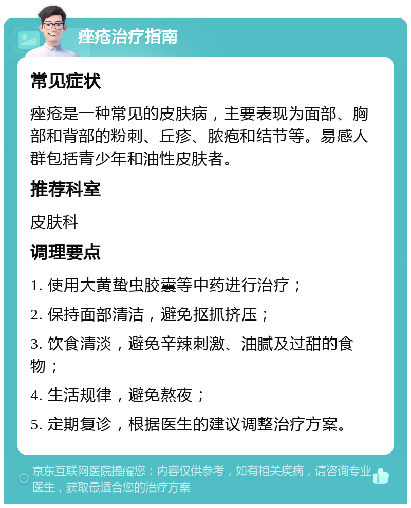 痤疮治疗指南 常见症状 痤疮是一种常见的皮肤病，主要表现为面部、胸部和背部的粉刺、丘疹、脓疱和结节等。易感人群包括青少年和油性皮肤者。 推荐科室 皮肤科 调理要点 1. 使用大黄蛰虫胶囊等中药进行治疗； 2. 保持面部清洁，避免抠抓挤压； 3. 饮食清淡，避免辛辣刺激、油腻及过甜的食物； 4. 生活规律，避免熬夜； 5. 定期复诊，根据医生的建议调整治疗方案。