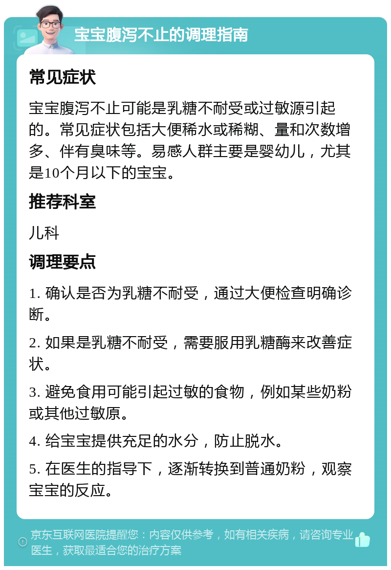 宝宝腹泻不止的调理指南 常见症状 宝宝腹泻不止可能是乳糖不耐受或过敏源引起的。常见症状包括大便稀水或稀糊、量和次数增多、伴有臭味等。易感人群主要是婴幼儿，尤其是10个月以下的宝宝。 推荐科室 儿科 调理要点 1. 确认是否为乳糖不耐受，通过大便检查明确诊断。 2. 如果是乳糖不耐受，需要服用乳糖酶来改善症状。 3. 避免食用可能引起过敏的食物，例如某些奶粉或其他过敏原。 4. 给宝宝提供充足的水分，防止脱水。 5. 在医生的指导下，逐渐转换到普通奶粉，观察宝宝的反应。