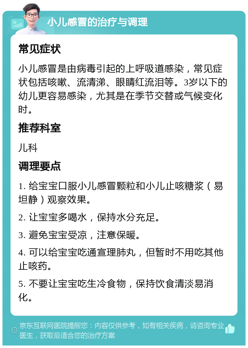 小儿感冒的治疗与调理 常见症状 小儿感冒是由病毒引起的上呼吸道感染，常见症状包括咳嗽、流清涕、眼睛红流泪等。3岁以下的幼儿更容易感染，尤其是在季节交替或气候变化时。 推荐科室 儿科 调理要点 1. 给宝宝口服小儿感冒颗粒和小儿止咳糖浆（易坦静）观察效果。 2. 让宝宝多喝水，保持水分充足。 3. 避免宝宝受凉，注意保暖。 4. 可以给宝宝吃通宣理肺丸，但暂时不用吃其他止咳药。 5. 不要让宝宝吃生冷食物，保持饮食清淡易消化。