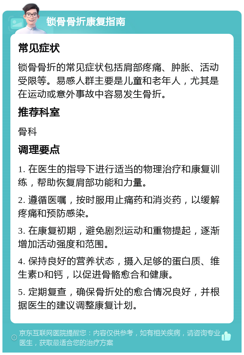 锁骨骨折康复指南 常见症状 锁骨骨折的常见症状包括肩部疼痛、肿胀、活动受限等。易感人群主要是儿童和老年人，尤其是在运动或意外事故中容易发生骨折。 推荐科室 骨科 调理要点 1. 在医生的指导下进行适当的物理治疗和康复训练，帮助恢复肩部功能和力量。 2. 遵循医嘱，按时服用止痛药和消炎药，以缓解疼痛和预防感染。 3. 在康复初期，避免剧烈运动和重物提起，逐渐增加活动强度和范围。 4. 保持良好的营养状态，摄入足够的蛋白质、维生素D和钙，以促进骨骼愈合和健康。 5. 定期复查，确保骨折处的愈合情况良好，并根据医生的建议调整康复计划。