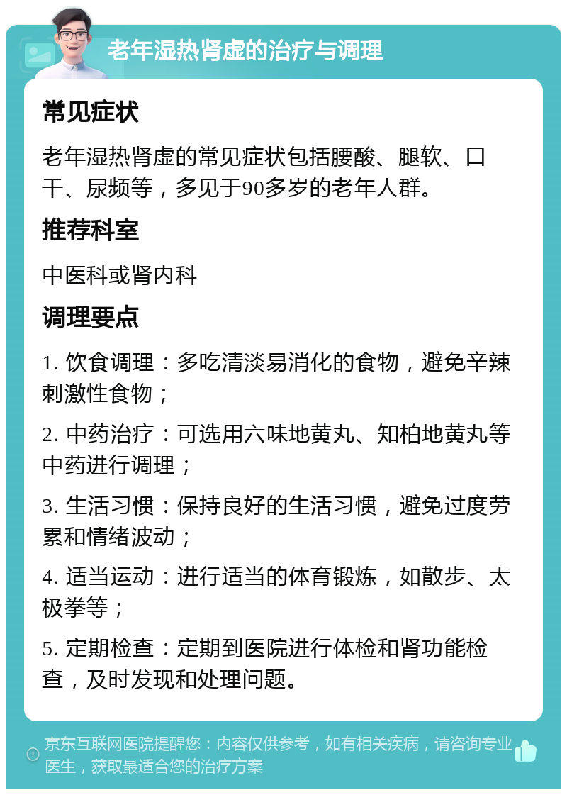 老年湿热肾虚的治疗与调理 常见症状 老年湿热肾虚的常见症状包括腰酸、腿软、口干、尿频等，多见于90多岁的老年人群。 推荐科室 中医科或肾内科 调理要点 1. 饮食调理：多吃清淡易消化的食物，避免辛辣刺激性食物； 2. 中药治疗：可选用六味地黄丸、知柏地黄丸等中药进行调理； 3. 生活习惯：保持良好的生活习惯，避免过度劳累和情绪波动； 4. 适当运动：进行适当的体育锻炼，如散步、太极拳等； 5. 定期检查：定期到医院进行体检和肾功能检查，及时发现和处理问题。