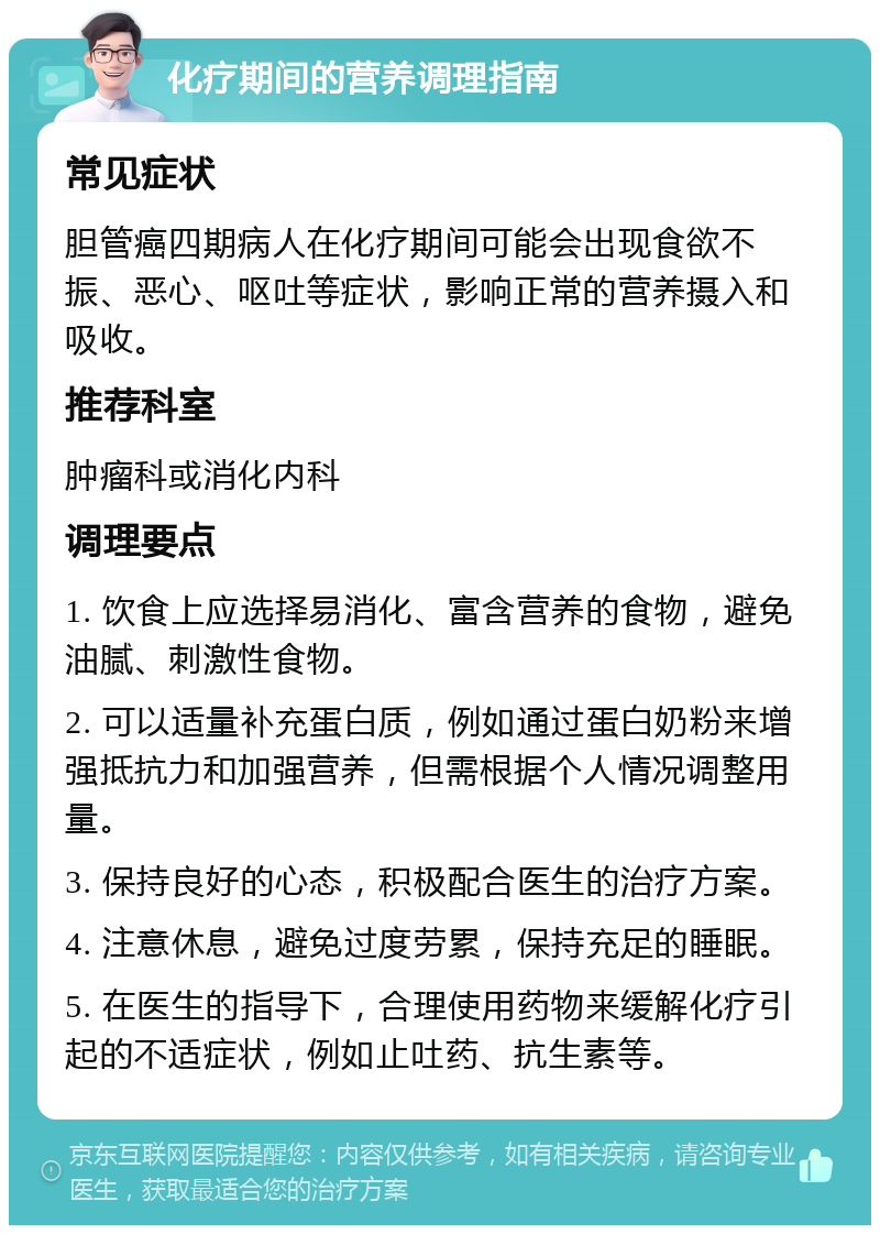 化疗期间的营养调理指南 常见症状 胆管癌四期病人在化疗期间可能会出现食欲不振、恶心、呕吐等症状，影响正常的营养摄入和吸收。 推荐科室 肿瘤科或消化内科 调理要点 1. 饮食上应选择易消化、富含营养的食物，避免油腻、刺激性食物。 2. 可以适量补充蛋白质，例如通过蛋白奶粉来增强抵抗力和加强营养，但需根据个人情况调整用量。 3. 保持良好的心态，积极配合医生的治疗方案。 4. 注意休息，避免过度劳累，保持充足的睡眠。 5. 在医生的指导下，合理使用药物来缓解化疗引起的不适症状，例如止吐药、抗生素等。